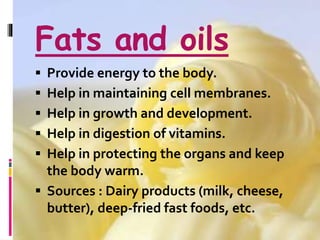 Fats and oils
 Provide energy to the body.
 Help in maintaining cell membranes.
 Help in growth and development.
 Help in digestion of vitamins.
 Help in protecting the organs and keep
the body warm.
 Sources : Dairy products (milk, cheese,
butter), deep-fried fast foods, etc.
 