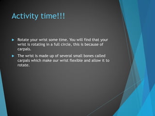 Activity time!!!
 Rotate your wrist some time. You will find that your
wrist is rotating in a full circle, this is because of
carpals.
 The wrist is made up of several small bones called
carpals which make our wrist flexible and allow it to
rotate.
 