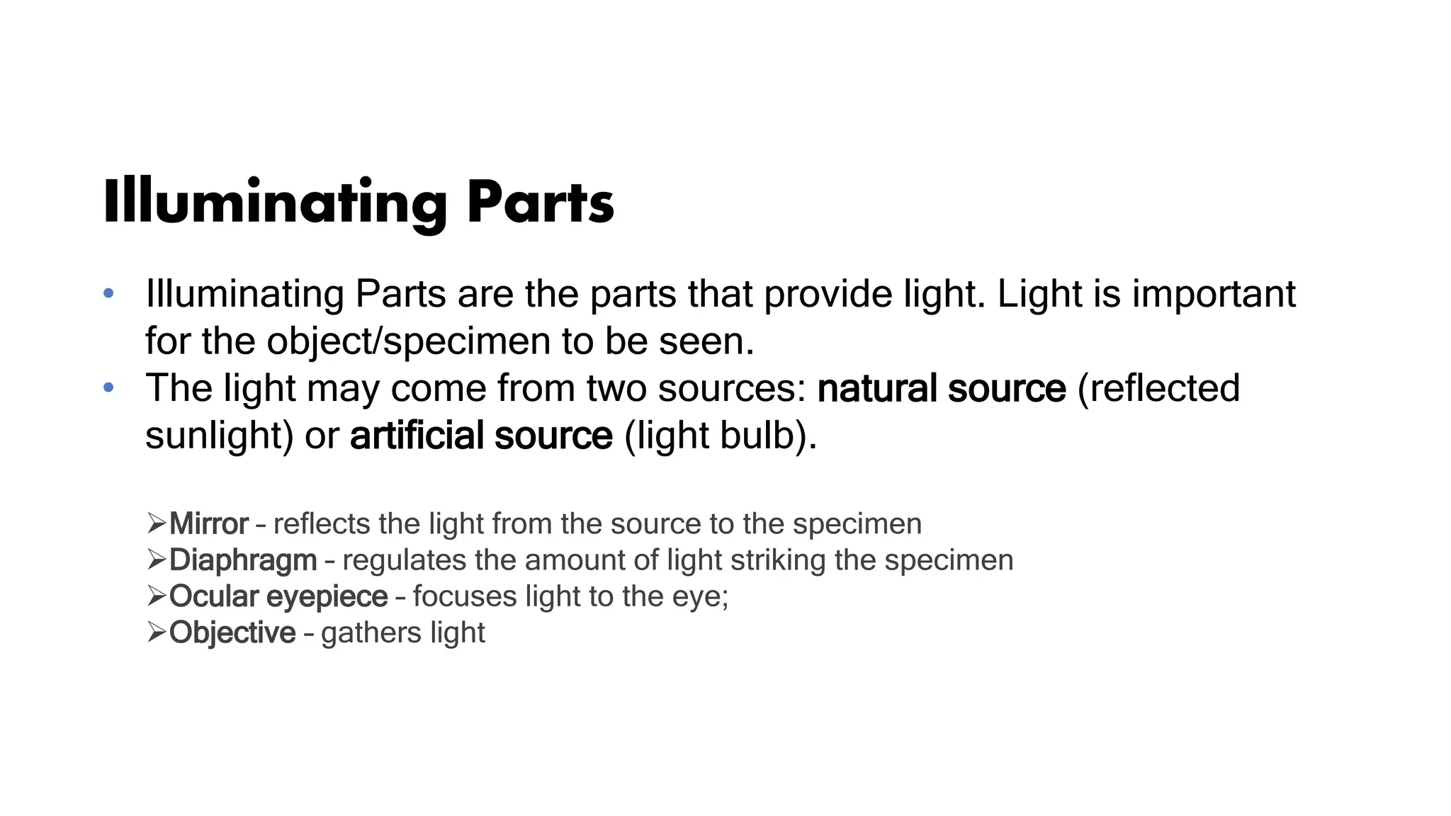 Illuminating Parts
• Illuminating Parts are the parts that provide light. Light is important
for the object/specimen to be seen.
• The light may come from two sources: natural source (reflected
sunlight) or artificial source (light bulb).
Mirror – reflects the light from the source to the specimen
Diaphragm – regulates the amount of light striking the specimen
Ocular eyepiece – focuses light to the eye;
Objective – gathers light
 