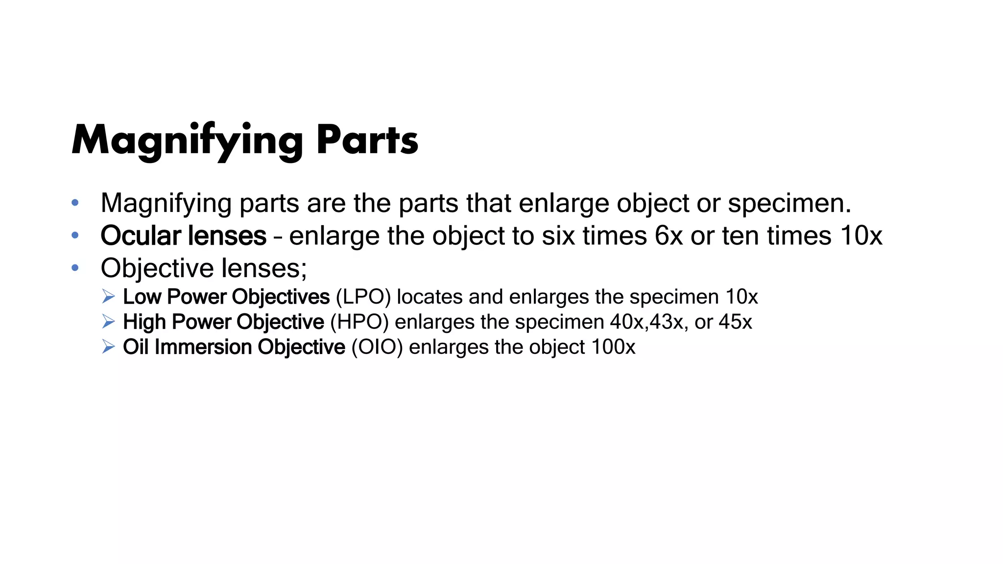 Magnifying Parts
• Magnifying parts are the parts that enlarge object or specimen.
• Ocular lenses – enlarge the object to six times 6x or ten times 10x
• Objective lenses;
 Low Power Objectives (LPO) locates and enlarges the specimen 10x
 High Power Objective (HPO) enlarges the specimen 40x,43x, or 45x
 Oil Immersion Objective (OIO) enlarges the object 100x
 