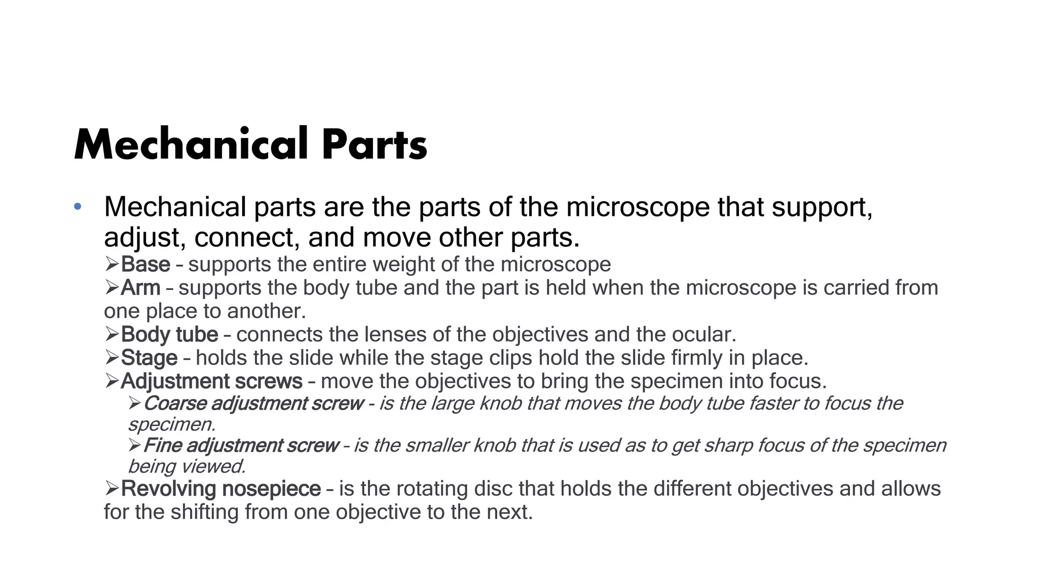 Mechanical Parts
• Mechanical parts are the parts of the microscope that support,
adjust, connect, and move other parts.
Base – supports the entire weight of the microscope
Arm – supports the body tube and the part is held when the microscope is carried from
one place to another.
Body tube – connects the lenses of the objectives and the ocular.
Stage – holds the slide while the stage clips hold the slide firmly in place.
Adjustment screws – move the objectives to bring the specimen into focus.
Coarse adjustment screw - is the large knob that moves the body tube faster to focus the
specimen.
Fine adjustment screw – is the smaller knob that is used as to get sharp focus of the specimen
being viewed.
Revolving nosepiece – is the rotating disc that holds the different objectives and allows
for the shifting from one objective to the next.
 
