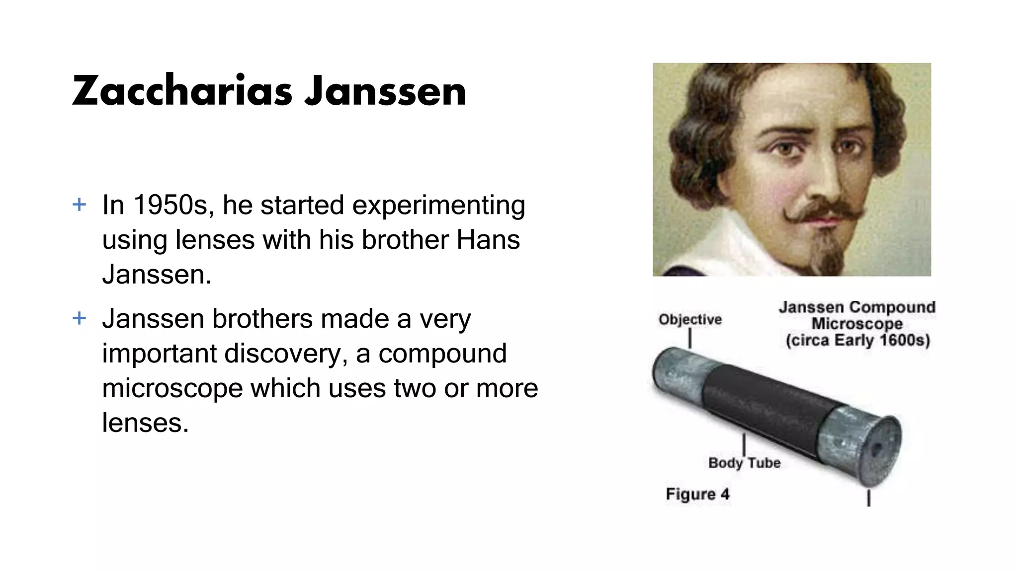 Zaccharias Janssen
+ In 1950s, he started experimenting
using lenses with his brother Hans
Janssen.
+ Janssen brothers made a very
important discovery, a compound
microscope which uses two or more
lenses.
 
