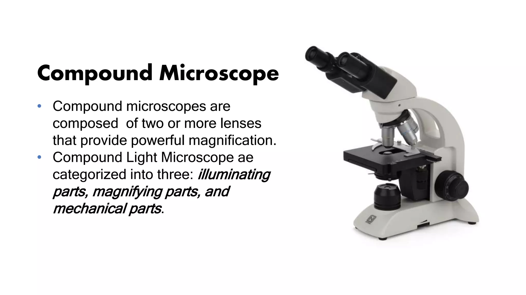 Compound Microscope
• Compound microscopes are
composed of two or more lenses
that provide powerful magnification.
• Compound Light Microscope ae
categorized into three: illuminating
parts, magnifying parts, and
mechanical parts.
 