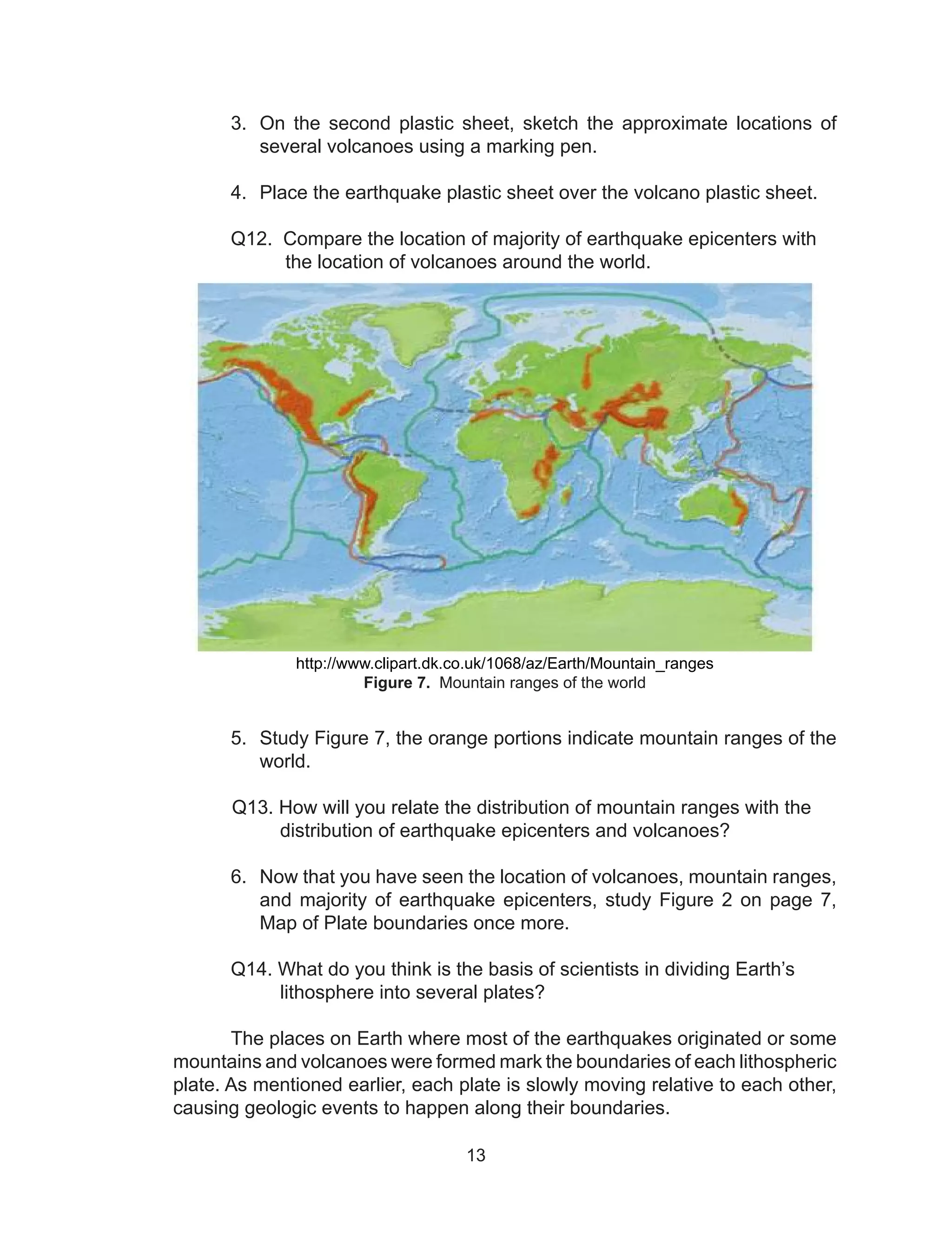 13
3.	 On the second plastic sheet, sketch the approximate locations of
several volcanoes using a marking pen.
4.	 Place the earthquake plastic sheet over the volcano plastic sheet.
	
	 Q12. Compare the location of majority of earthquake epicenters with
the location of volcanoes around the world.
http://www.clipart.dk.co.uk/1068/az/Earth/Mountain_ranges
Figure 7. Mountain ranges of the world
				
5.	 Study Figure 7, the orange portions indicate mountain ranges of the
world.
	
Q13. How will you relate the distribution of mountain ranges with the
distribution of earthquake epicenters and volcanoes?
	
6.	 Now that you have seen the location of volcanoes, mountain ranges,
and majority of earthquake epicenters, study Figure 2 on page 7,
Map of Plate boundaries once more.
	 Q14. What do you think is the basis of scientists in dividing Earth’s
lithosphere into several plates?
	 The places on Earth where most of the earthquakes originated or some
mountains and volcanoes were formed mark the boundaries of each lithospheric
plate. As mentioned earlier, each plate is slowly moving relative to each other,
causing geologic events to happen along their boundaries.
 