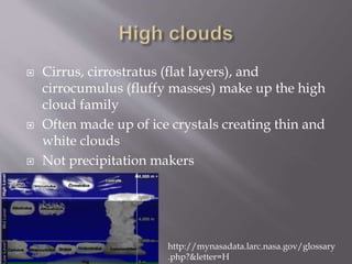  Cirrus, cirrostratus (flat layers), and
cirrocumulus (fluffy masses) make up the high
cloud family
 Often made up of ice crystals creating thin and
white clouds
 Not precipitation makers
http://mynasadata.larc.nasa.gov/glossary
.php?&letter=H
 