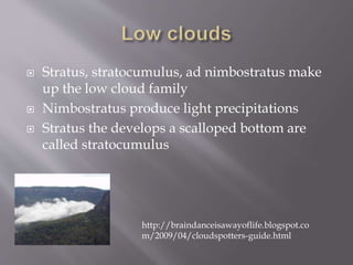  Stratus, stratocumulus, ad nimbostratus make
up the low cloud family
 Nimbostratus produce light precipitations
 Stratus the develops a scalloped bottom are
called stratocumulus
http://braindanceisawayoflife.blogspot.co
m/2009/04/cloudspotters-guide.html
 