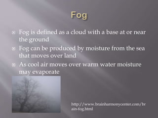  Fog is defined as a cloud with a base at or near
the ground
 Fog can be produced by moisture from the sea
that moves over land
 As cool air moves over warm water moisture
may evaporate
http://www.brainharmonycenter.com/br
ain-fog.html
 