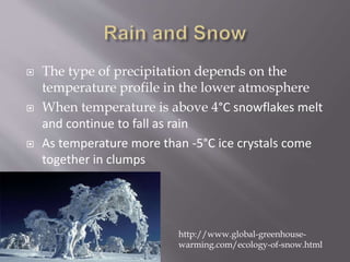 The type of precipitation depends on the
temperature profile in the lower atmosphere
 When temperature is above 4°C snowflakes melt
and continue to fall as rain
 As temperature more than -5°C ice crystals come
together in clumps
http://www.global-greenhouse-
warming.com/ecology-of-snow.html
 