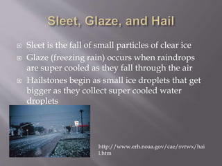  Sleet is the fall of small particles of clear ice
 Glaze (freezing rain) occurs when raindrops
are super cooled as they fall through the air
 Hailstones begin as small ice droplets that get
bigger as they collect super cooled water
droplets
http://www.erh.noaa.gov/cae/svrwx/hai
l.htm
 