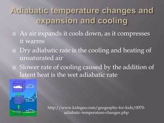  As air expands it cools down, as it compresses
it warms
 Dry adiabatic rate is the cooling and heating of
unsaturated air
 Slower rate of cooling caused by the addition of
latent heat is the wet adiabatic rate
http://www.kidsgeo.com/geography-for-kids/0070-
adiabatic-temperature-changes.php
 
