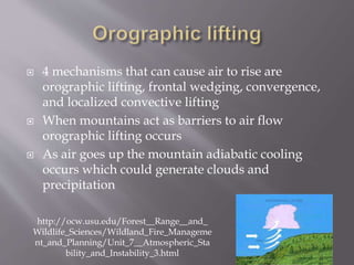  4 mechanisms that can cause air to rise are
orographic lifting, frontal wedging, convergence,
and localized convective lifting
 When mountains act as barriers to air flow
orographic lifting occurs
 As air goes up the mountain adiabatic cooling
occurs which could generate clouds and
precipitation
http://ocw.usu.edu/Forest__Range__and_
Wildlife_Sciences/Wildland_Fire_Manageme
nt_and_Planning/Unit_7__Atmospheric_Sta
bility_and_Instability_3.html
 