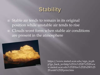 Stable air tends to remain in its original
position while unstable air tends to rise
 Clouds wont form when stable air conditions
are present in the atmosphere
https://www.meted.ucar.edu/sign_in.ph
p?go_back_to=http%253A%252F%252Fww
w.meted.ucar.edu%252Ffire%252Fs290%25
2Funit6%252Fprint.htm
 