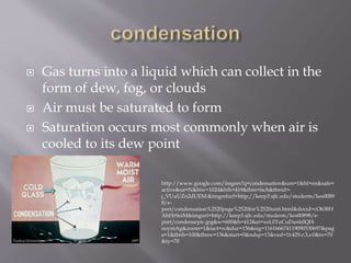  Gas turns into a liquid which can collect in the
form of dew, fog, or clouds
 Air must be saturated to form
 Saturation occurs most commonly when air is
cooled to its dew point
http://www.google.com/imgres?q=condensation&um=1&hl=en&safe=
active&sa=N&biw=1024&bih=419&tbm=isch&tbnid=-
j_VUuUZn2dUEM:&imgrefurl=http://keep3.sjfc.edu/students/kes0089
8/e-
port/condensation%2520page%2520for%2520unit.html&docid=cO638H
AhHrSoiM&imgurl=http://keep3.sjfc.edu/students/kes00898/e-
port/condensepic.jpg&w=600&h=412&ei=xoL0TuCuDunk0QH-
ooymAg&zoom=1&iact=rc&dur=156&sig=116166674119090530697&pag
e=1&tbnh=100&tbnw=136&start=0&ndsp=13&ved=1t:429,r:3,s:0&tx=70
&ty=70
 