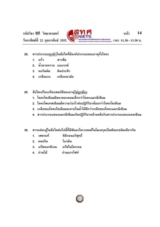 รหัสวิชา 05 วิทยาศาสตร                                                 หนา       14
วันอาทิตยที่ 22 กุมภาพันธ 2552                                 เวลา 11.30 - 13.30 น.

 28.   สารประกอบทุกตัวในขอใดที่มีองคประกอบของธาตุกึ่งโลหะ
       1. แกว        สารสม
       2. น้ําตาลทราย บอแรกซ
       3. คอรันดัม    ดินประสิว
       4. เกลือแกง    เกลืออนามัย


 29.   ขอใดเปรียบเทียบสมบัตของธาตุไมถูกตอง
                            ิ
       1. โลหะโซเดียมมีขนาดอะตอมเล็กกวาโลหะแมกนีเซียม
       2. โลหะโพแทสเซียมมีความวองไวตอปฏิกิริยานอยกวาโลหะโซเดียม
       3. เกลือของโลหะโซเดียมละลายในน้ําไดดีกวาเกลือของโลหะแมกนีเซียม
       4. สารประกอบของแมกนีเซียมเกิดปฏิกิริยาคลายคลึงกับสารประกอบของแคลเซียม


 30.   สารแตละคูในขอใดตอไปนี้ที่มีพันธะโคเวเลนตในโมเลกุลเปนพันธะชนิดเดียวกัน
       1. เพชรแท            ซิลิกอนบริสุทธิ์
       2. คลอรีน             โบรมีน
       3. แกสออกซิเจน แกสไนโตรเจน
       4. ถานไม           ถานแกรไฟท
 