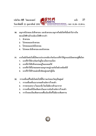 รหัสวิชา 05 วิทยาศาสตร                                                  หนา       27
วันอาทิตยที่ 22 กุมภาพันธ 2552                                  เวลา 11.30 - 13.30 น.

 50. อนุภาคโปรตอน อิเล็กตรอน และนิวตรอน อนุภาคในขอใดที่เมื่อนําไปวางใน
     สนามไฟฟาแลวจะมีแรงไฟฟากระทํา
     1. นิวตรอน
     2. โปรตอนและนิวตรอน
     3. โปรตอนและอิเล็กตรอน
     4. โปรตอน อิเล็กตรอน และนิวตรอน


 51. แรงในขอใดตอไปนี้เปนแรงประเภทเดียวกันกับแรงที่ทาใหลกแอปเปลตกลงสูพนโลก
                                                      ํ    ู               ื้
     1. แรงทีทําใหดวงจันทรอยูในวงโคจรรอบโลก
              ่
     2. แรงทีทําใหอิเล็กตรอนอยูในอะตอมได
                ่
     3. แรงทีทําใหโปรตอนหลายอนุภาคอยูรวมกันในนิวเคลียสได
                  ่
     4. แรงทีทําใหปายแมเหล็กติดอยูบนฝาตูเย็น
                    ่                       


 52.    การเคลื่อนทีในขอใดตอไปนี้ที่ความเรงของวัตถุเปนศูนย
                    ่
       1. การเคลื่อนทีแบบวงกลมดวยอัตราเร็วคงตัว
                       ่
       2. การตกลงตรงๆ ในแนวดิง โดยไมมีแรงตานอากาศ
                                   ่
       3. การเคลื่อนทีเปนเสนตรงในแนวระดับดวยอัตราเร็วคงตัว
                         ่
       4. การไถลลงเปนเสนตรงบนพื้นเอียงลื่นที่ไมมแรงเสียดทาน
                                                     ี
 