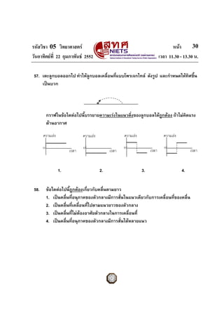 รหัสวิชา 05 วิทยาศาสตร                                                            หนา       30
วันอาทิตยที่ 22 กุมภาพันธ 2552                                            เวลา 11.30 - 13.30 น.

 57. เตะลูกบอลออกไป ทําใหลูกบอลเคลือนที่แบบโพรเจกไทล ดังรูป และกําหนดใหทิศขึ้น
                                    ่
     เปนบวก




           กราฟในขอใดตอไปนี้บรรยายความเรงในแนวดิ่งของลูกบอลไดถูกตอง ถาไมคิดแรง
           ตานอากาศ

       ความเรง               ความเรง               ความเรง                 ความเรง

       0                      0                      0                         0
                       เวลา                   เวลา                   เวลา                     เวลา


                  1.                     2.                     3.                       4.


 58.       ขอใดตอไปนี้ถูกตองเกี่ยวกับคลื่นตามยาว
           1. เปนคลื่นที่อนุภาคของตัวกลางมีการสั่นในแนวเดียวกับการเคลื่อนที่ของคลื่น
           2. เปนคลื่นทีเคลื่อนที่ไปตามแนวยาวของตัวกลาง
                          ่
           3. เปนคลื่นที่ไมตองอาศัยตัวกลางในการเคลื่อนที่
           4. เปนคลื่นที่อนุภาคของตัวกลางมีการสั่นไดหลายแนว
 