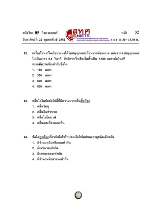 รหัสวิชา 05 วิทยาศาสตร                                             หนา       32
วันอาทิตยที่ 22 กุมภาพันธ 2552                             เวลา 11.30 - 13.30 น.

 62.   เครื่องโซนารในเรือประมงไดรับสัญญาณสะทอนจากทองทะเล หลังจากสงสัญญาณลง
       ไปเปนเวลา 0.4 วินาที ถาอัตราเร็วเสียงในน้ําเปน 1,500 เมตรตอวินาที
       ทะเลมีความลึกเทากับขอใด
       1. 150 เมตร
       2. 300 เมตร
       3. 600 เมตร
       4. 900 เมตร


 63.   คลื่นใดในขอตอไปนี้ที่มีความยาวคลื่นสั้นที่สุด
       1. คลื่นวิทยุ
       2. คลื่นอินฟราเรด
       3. คลื่นไมโครเวฟ
       4. คลื่นแสงทีตามองเห็น
                     ่


 64.   ขอใดถูกตองเกี่ยวกับไอโซโทปสองไอโซโทปของธาตุชนิดเดียวกัน
       1. มีจํานวนนิวคลีออนเทากัน
       2. มีเลขมวลเทากัน
       3. มีเลขอะตอมเทากัน
       4. มีจํานวนนิวตรอนเทากัน
 