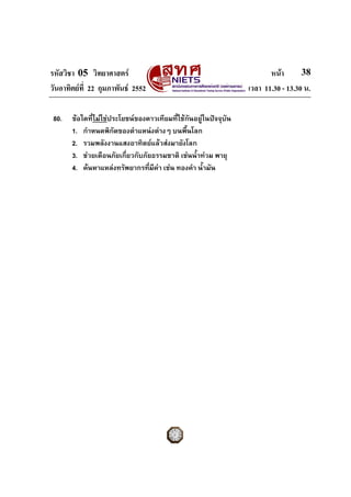 รหัสวิชา 05 วิทยาศาสตร                                                 หนา       38
วันอาทิตยที่ 22 กุมภาพันธ 2552                                 เวลา 11.30 - 13.30 น.

 80.   ขอใดที่ไมใชประโยชนของดาวเทียมทีใชกันอยูในปจจุบัน
                                          ่
       1. กําหนดพิกัดของตําแหนงตางๆ บนพืนโลก้
       2. รวมพลังงานแสงอาทิตยแลวสงมายังโลก
       3. ชวยเตือนภัยเกี่ยวกับภัยธรรมชาติ เชนน้ําทวม พายุ
       4. คนหาแหลงทรัพยากรทีมีคา เชน ทองคํา น้ํามัน
                                 ่
 