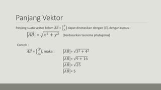 Panjang Vektor
Panjang suatu vektor kolom 𝐴𝐵 =
𝑥
𝑦 dapat dinotasikan dengan 𝑎 , dengan rumus :
𝐴𝐵 = 𝑥2 + 𝑦2 (Berdasarkan teorema phytagoras)
Contoh :
𝐴𝐵 =
3
4
, maka : 𝐴𝐵 = 32 + 42
𝐴𝐵 = 9 + 16
𝐴𝐵 = 25
𝐴𝐵 = 5
 