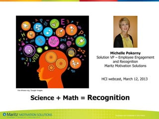 Michelle Pokorny
                                  Solution VP – Employee Engagement
                                            and Recognition
                                       Maritz Motivation Solutions


                                    HCI webcast, March 12, 2013


Via ohiiosci.org, Google images




                Science + Math = Recognition

                                            Proprietary and Confidential © 2013 Maritz
 