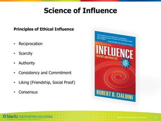 Science of Influence

Principles of Ethical Influence


• Reciprocation

• Scarcity

• Authority

• Consistency and Commitment

• Liking (Friendship, Social Proof)

• Consensus




                                      Proprietary and Confidential © 2013 Maritz   23
 