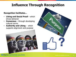 Influence Through Recognition

Recognition facilitates…
• Liking and Social Proof – which
  drives behavior
• Consensus – through developing
  cultural norms
• Authority and Liking - which
  supports alignment and purpose




                                    Proprietary and Confidential © 2013 Maritz   24
 
