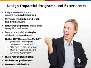 Design Impactful Programs and Experiences
•   Programs communicate and
    recognize aligned behaviors
•   Recognize leadership and trust-
    building behaviors
•   Empower employees to give both
    recognition and reward
•   Incorporate social strategies,
    celebrations, experiences
•   Skills: BET Recognition ModelSM
     • Behaviors – Recognize
         behaviors, process, effort
     • Effect – Express the impact
     • Thanks – Express sincere,
         authentic appreciation
•   Build recognition muscle
•   Understand preferences
•   Measure satisfaction              Proprietary and Confidential ©© 2013 Maritz
                                        Proprietary and Confidential 2013 Maritz    33
 