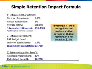 Simple Retention Impact Formula
1) Estimate Cost of Attrition:
Number of employees:         5,000
Annual attrition rate:       5%
Average salary:              $50,000     Investing $3.75M in
*Annual attrition cost: $31.25M             recognition can
*Cost to replace employee 2.5 x salary     produce attrition
                                          savings of $6.25M,
2) Estimate Investment:                    resulting in a net
R&R budget based                           benefit of $2.5M.
on x% of total salaries: 1.5%
Investment calculation:$3.75M

3) Estimate Retention Benefit:
Retention improvement: 20%
Calculated benefit:       $6.25M


                                                     Proprietary and Confidential © 2013 Maritz   35
 