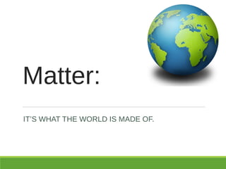 Matter:
IT’S WHAT THE WORLD IS MADE OF.
 