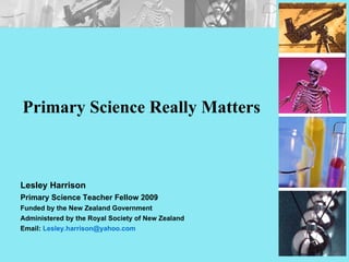 Primary Science Really Matters Lesley Harrison Primary Science Teacher Fellow 2009 Funded by the New Zealand Government Administered by the Royal Society of New Zealand Email:  [email_address] 