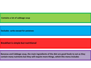 Contains a lot of cabbage soupExcludes  carbs except for potatoesBreakfast is simple but nutritionalBananas and Cabbage soup, the main ingredients of the diet are good foods to eat as they contain many nutrients but they will require more things, which this menu includes 
