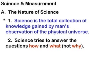 Science & Measurement
A. The Nature of Science
* 1. Science is the total collection of
 knowledge gained by man’s
 observation of the physical universe.
  2. Science tries to answer the
 questions how and what (not why).
 