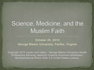 October 20, 2010 George Mason University, Fairfax, Virginia Copyright 2010 (audio and video).  George Mason University Health Professions Advising, applying Creative Commons Attribution-NonCommercial-Share Alike 3.0 United States License. Science, Medicine, and the  Muslim Faith 