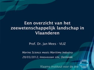 Een overzicht van het
zeewetenschappelijk landschap in
          Vlaanderen

          Prof. Dr. Jan Mees - VLIZ

    Marine Science meets Maritime Industry
     29/03/2012, Innovocean site, Oostende
 