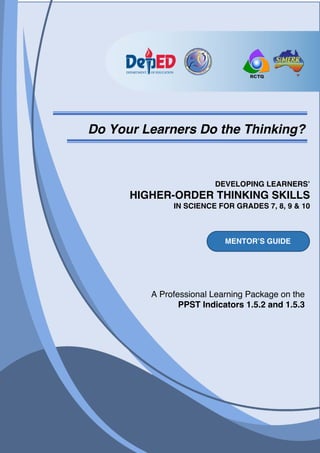 A Professional Learning Package on the
PPST Indicators 1.5.2 and 1.5.3
DEVELOPING LEARNERS’
HIGHER-ORDER THINKING SKILLS
IN SCIENCE FOR GRADES 7, 8, 9 & 10
Do Your Learners Do the Thinking?
MENTOR’S GUIDE
 