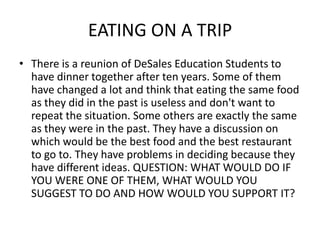 EATING ON A TRIP
• There is a reunion of DeSales Education Students to
  have dinner together after ten years. Some of them
  have changed a lot and think that eating the same food
  as they did in the past is useless and don't want to
  repeat the situation. Some others are exactly the same
  as they were in the past. They have a discussion on
  which would be the best food and the best restaurant
  to go to. They have problems in deciding because they
  have different ideas. QUESTION: WHAT WOULD DO IF
  YOU WERE ONE OF THEM, WHAT WOULD YOU
  SUGGEST TO DO AND HOW WOULD YOU SUPPORT IT?
 