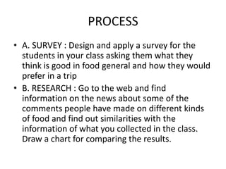 PROCESS
• A. SURVEY : Design and apply a survey for the
  students in your class asking them what they
  think is good in food general and how they would
  prefer in a trip
• B. RESEARCH : Go to the web and find
  information on the news about some of the
  comments people have made on different kinds
  of food and find out similarities with the
  information of what you collected in the class.
  Draw a chart for comparing the results.
 