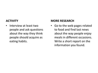 ACTIVITY                     MORE RESEARCH
• Interview at least two     • Go to the web pages related
  people and ask questions     to food and find last news
  about the way they think     about the way people enjoy
  people should acquire as     meals in different occasions.
  eating habits.               Write a short report on the
                               information you found.
 