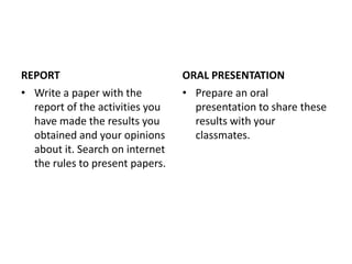 REPORT                           ORAL PRESENTATION
• Write a paper with the         • Prepare an oral
  report of the activities you     presentation to share these
  have made the results you        results with your
  obtained and your opinions       classmates.
  about it. Search on internet
  the rules to present papers.
 