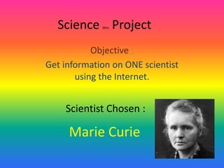 Science Mini Project
Objective :
Get information on ONE scientist
using the Internet.
Scientist Chosen :
Marie Curie
 