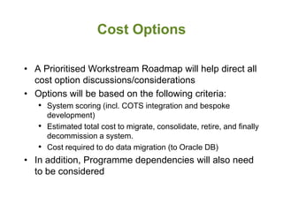 Cost Options

• A Prioritised Workstream Roadmap will help direct all
  cost option discussions/considerations
• Options will be based on the following criteria:
   • System scoring (incl. COTS integration and bespoke
     development)
   • Estimated total cost to migrate, consolidate, retire, and finally
     decommission a system.
   • Cost required to do data migration (to Oracle DB)
• In addition, Programme dependencies will also need
  to be considered
 