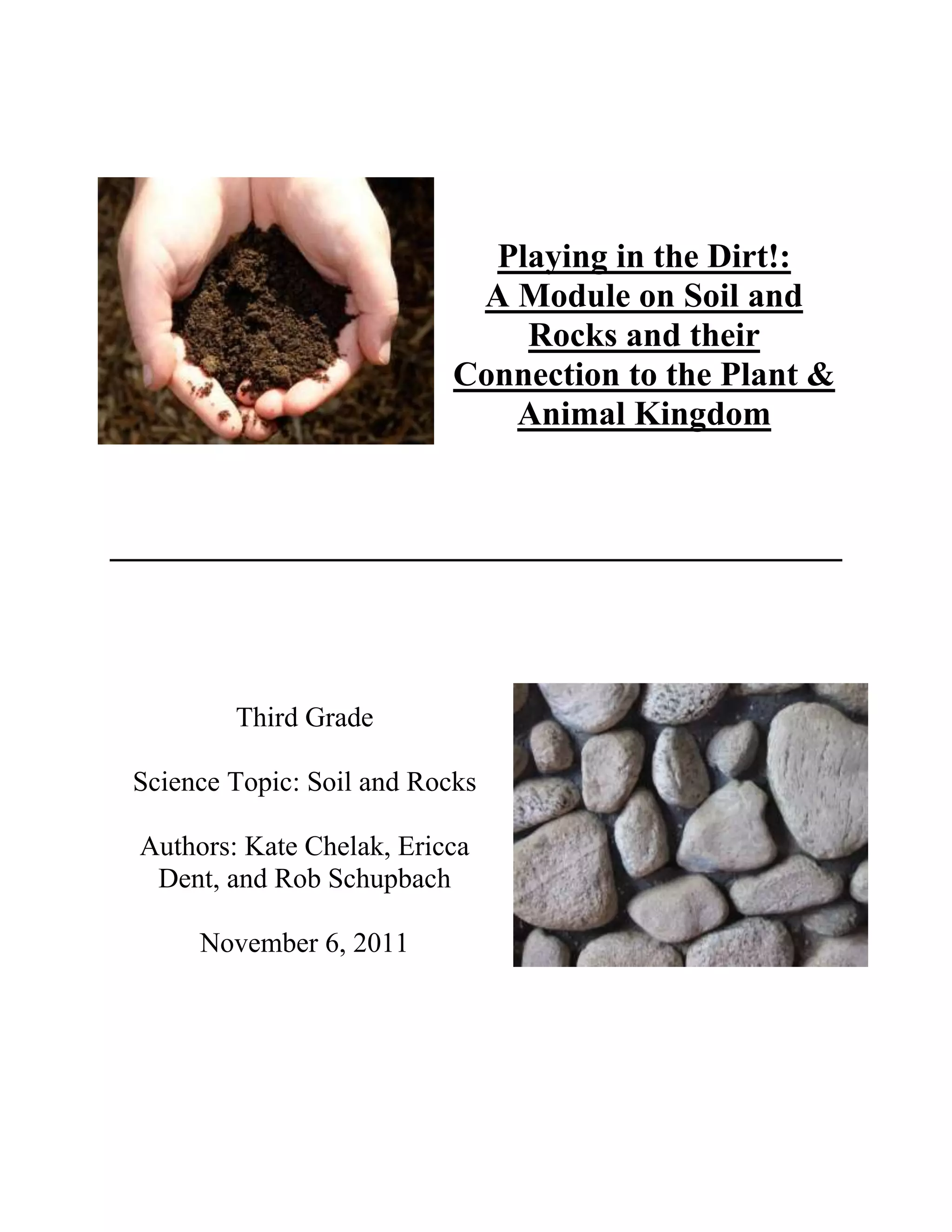 Playing in the Dirt!:
                            A Module on Soil and
                               Rocks and their
                           Connection to the Plant &
                              Animal Kingdom




        Third Grade

Science Topic: Soil and Rocks

Authors: Kate Chelak, Ericca
 Dent, and Rob Schupbach

     November 6, 2011
 