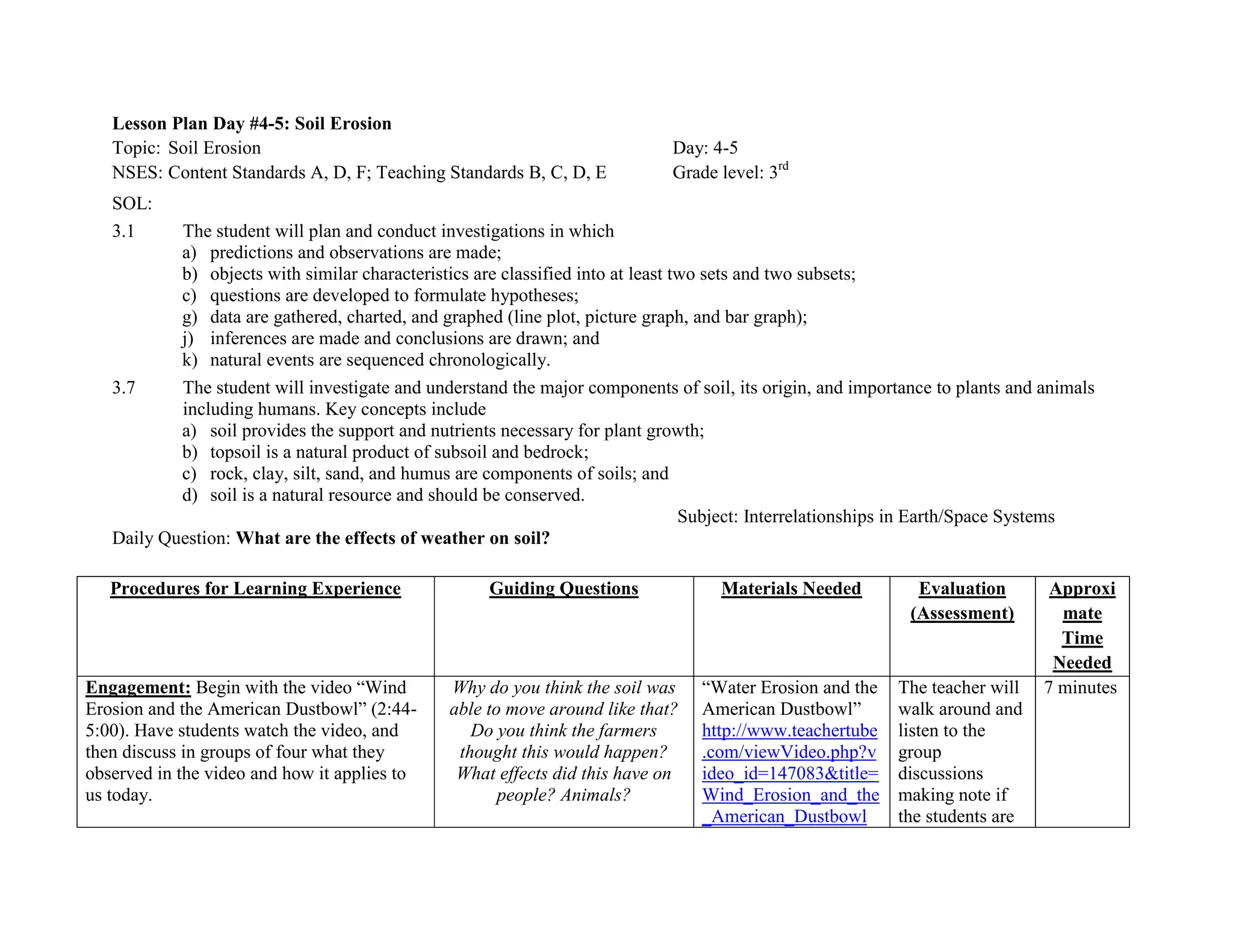 Lesson Plan Day #4-5: Soil Erosion
   Topic: Soil Erosion                                                       Day: 4-5
   NSES: Content Standards A, D, F; Teaching Standards B, C, D, E            Grade level: 3rd
   SOL:
   3.1     The student will plan and conduct investigations in which
           a) predictions and observations are made;
           b) objects with similar characteristics are classified into at least two sets and two subsets;
           c) questions are developed to formulate hypotheses;
           g) data are gathered, charted, and graphed (line plot, picture graph, and bar graph);
           j) inferences are made and conclusions are drawn; and
           k) natural events are sequenced chronologically.
   3.7     The student will investigate and understand the major components of soil, its origin, and importance to plants and animals
           including humans. Key concepts include
           a) soil provides the support and nutrients necessary for plant growth;
           b) topsoil is a natural product of subsoil and bedrock;
           c) rock, clay, silt, sand, and humus are components of soils; and
           d) soil is a natural resource and should be conserved.
                                                                                 Subject: Interrelationships in Earth/Space Systems
   Daily Question: What are the effects of weather on soil?

   Procedures for Learning Experience               Guiding Questions              Materials Needed          Evaluation        Approxi
                                                                                                            (Assessment)        mate
                                                                                                                                Time
                                                                                                                               Needed
Engagement: Begin with the video ―Wind         Why do you think the soil was     ―Water Erosion and the   The teacher will    7 minutes
Erosion and the American Dustbowl‖ (2:44-      able to move around like that?    American Dustbowl‖       walk around and
5:00). Have students watch the video, and         Do you think the farmers       http://www.teachertube   listen to the
then discuss in groups of four what they        thought this would happen?       .com/viewVideo.php?v     group
observed in the video and how it applies to     What effects did this have on    ideo_id=147083&title=    discussions
us today.                                             people? Animals?           Wind_Erosion_and_the     making note if
                                                                                 _American_Dustbowl       the students are
 