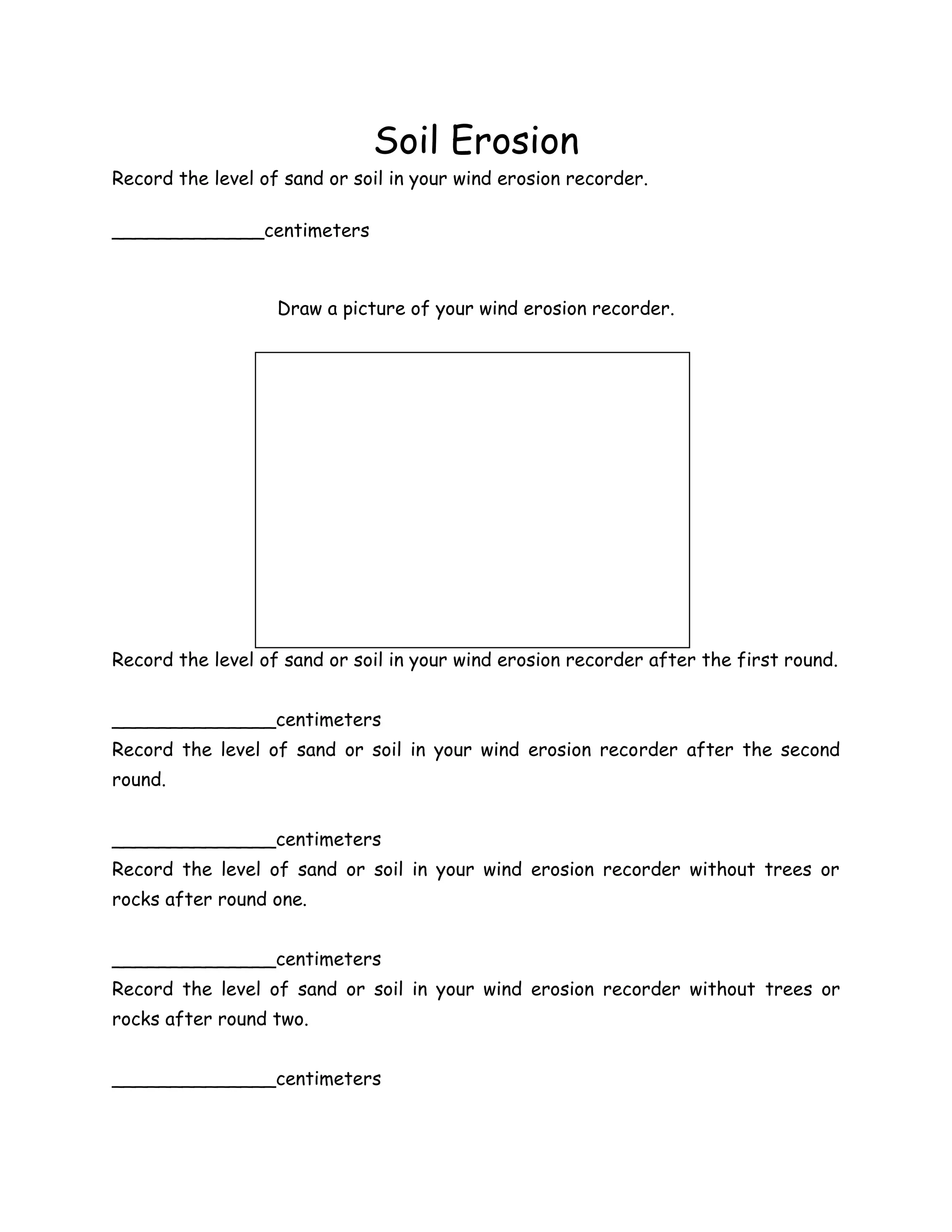 Soil Erosion
Record the level of sand or soil in your wind erosion recorder.

_____________centimeters



                   Draw a picture of your wind erosion recorder.




Record the level of sand or soil in your wind erosion recorder after the first round.


______________centimeters
Record the level of sand or soil in your wind erosion recorder after the second
round.


______________centimeters
Record the level of sand or soil in your wind erosion recorder without trees or
rocks after round one.


______________centimeters
Record the level of sand or soil in your wind erosion recorder without trees or
rocks after round two.


______________centimeters
 