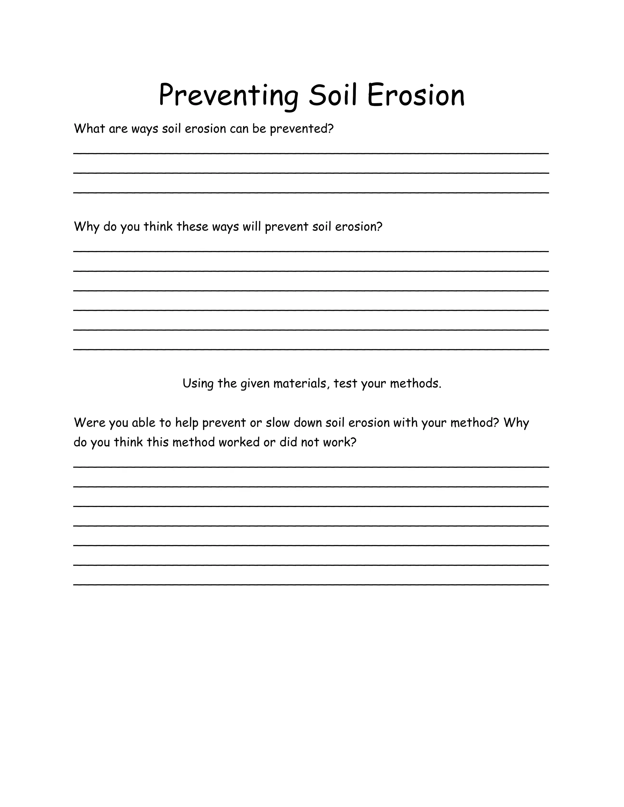 Preventing Soil Erosion
What are ways soil erosion can be prevented?
______________________________________________________________
______________________________________________________________
______________________________________________________________


Why do you think these ways will prevent soil erosion?
______________________________________________________________
______________________________________________________________
______________________________________________________________
______________________________________________________________
______________________________________________________________
______________________________________________________________


                   Using the given materials, test your methods.


Were you able to help prevent or slow down soil erosion with your method? Why
do you think this method worked or did not work?
______________________________________________________________
______________________________________________________________
______________________________________________________________
______________________________________________________________
______________________________________________________________
______________________________________________________________
______________________________________________________________
 