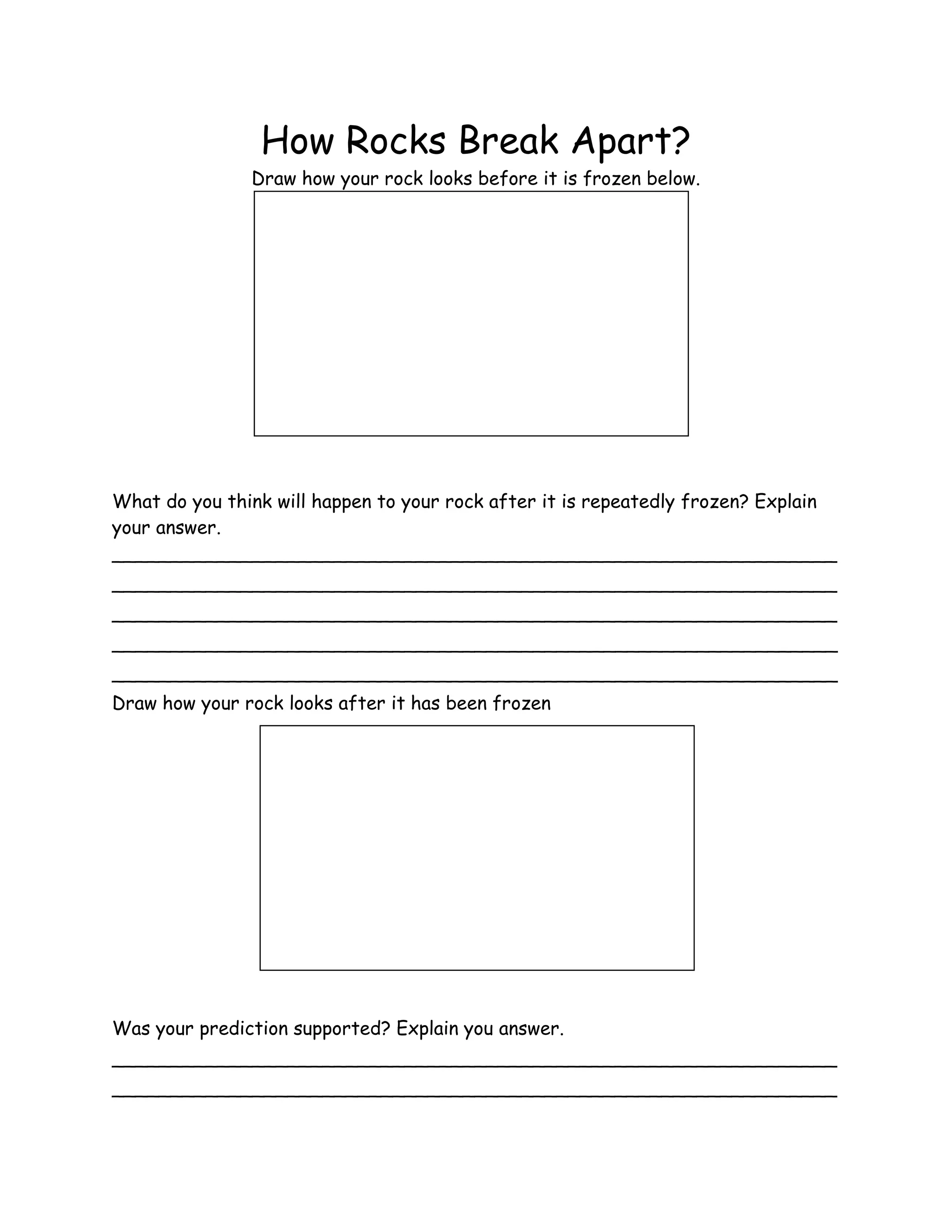 How Rocks Break Apart?
               Draw how your rock looks before it is frozen below.




What do you think will happen to your rock after it is repeatedly frozen? Explain
your answer.
______________________________________________________________
______________________________________________________________
______________________________________________________________
______________________________________________________________
______________________________________________________________
Draw how your rock looks after it has been frozen




Was your prediction supported? Explain you answer.
______________________________________________________________
______________________________________________________________
 