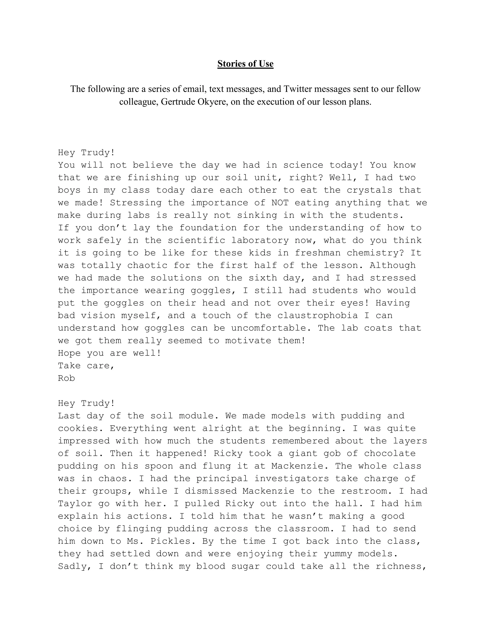 Stories of Use

  The following are a series of email, text messages, and Twitter messages sent to our fellow
              colleague, Gertrude Okyere, on the execution of our lesson plans.




Hey Trudy!
You will not believe the day we had in science today! You know
that we are finishing up our soil unit, right? Well, I had two
boys in my class today dare each other to eat the crystals that
we made! Stressing the importance of NOT eating anything that we
make during labs is really not sinking in with the students.
If you don’t lay the foundation for the understanding of how to
work safely in the scientific laboratory now, what do you think
it is going to be like for these kids in freshman chemistry? It
was totally chaotic for the first half of the lesson. Although
we had made the solutions on the sixth day, and I had stressed
the importance wearing goggles, I still had students who would
put the goggles on their head and not over their eyes! Having
bad vision myself, and a touch of the claustrophobia I can
understand how goggles can be uncomfortable. The lab coats that
we got them really seemed to motivate them!
Hope you are well!
Take care,
Rob

Hey Trudy!
Last day of the soil module. We made models with pudding and
cookies. Everything went alright at the beginning. I was quite
impressed with how much the students remembered about the layers
of soil. Then it happened! Ricky took a giant gob of chocolate
pudding on his spoon and flung it at Mackenzie. The whole class
was in chaos. I had the principal investigators take charge of
their groups, while I dismissed Mackenzie to the restroom. I had
Taylor go with her. I pulled Ricky out into the hall. I had him
explain his actions. I told him that he wasn’t making a good
choice by flinging pudding across the classroom. I had to send
him down to Ms. Pickles. By the time I got back into the class,
they had settled down and were enjoying their yummy models.
Sadly, I don’t think my blood sugar could take all the richness,
 