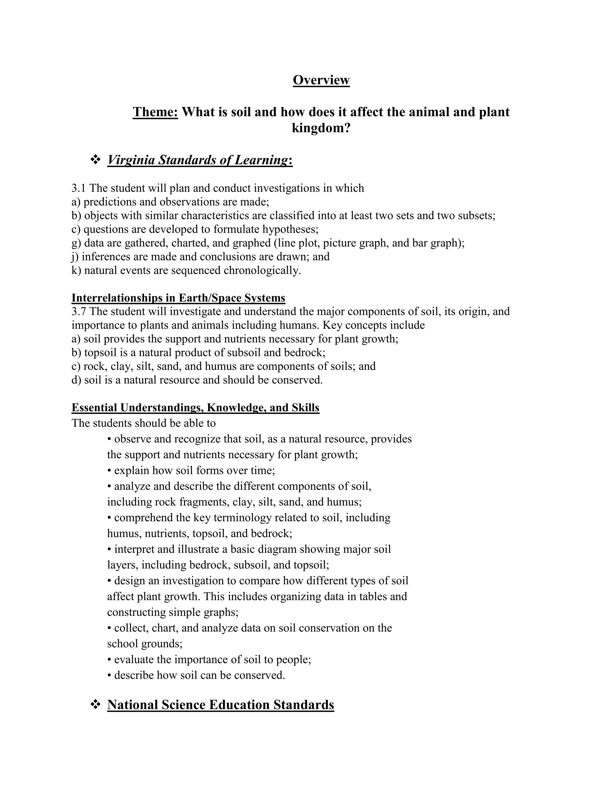 Overview

             Theme: What is soil and how does it affect the animal and plant
                                       kingdom?

    Virginia Standards of Learning:
3.1 The student will plan and conduct investigations in which
a) predictions and observations are made;
b) objects with similar characteristics are classified into at least two sets and two subsets;
c) questions are developed to formulate hypotheses;
g) data are gathered, charted, and graphed (line plot, picture graph, and bar graph);
j) inferences are made and conclusions are drawn; and
k) natural events are sequenced chronologically.

Interrelationships in Earth/Space Systems
3.7 The student will investigate and understand the major components of soil, its origin, and
importance to plants and animals including humans. Key concepts include
a) soil provides the support and nutrients necessary for plant growth;
b) topsoil is a natural product of subsoil and bedrock;
c) rock, clay, silt, sand, and humus are components of soils; and
d) soil is a natural resource and should be conserved.

Essential Understandings, Knowledge, and Skills
The students should be able to
       • observe and recognize that soil, as a natural resource, provides
       the support and nutrients necessary for plant growth;
       • explain how soil forms over time;
       • analyze and describe the different components of soil,
       including rock fragments, clay, silt, sand, and humus;
       • comprehend the key terminology related to soil, including
       humus, nutrients, topsoil, and bedrock;
       • interpret and illustrate a basic diagram showing major soil
       layers, including bedrock, subsoil, and topsoil;
       • design an investigation to compare how different types of soil
       affect plant growth. This includes organizing data in tables and
       constructing simple graphs;
       • collect, chart, and analyze data on soil conservation on the
       school grounds;
       • evaluate the importance of soil to people;
       • describe how soil can be conserved.

    National Science Education Standards
 