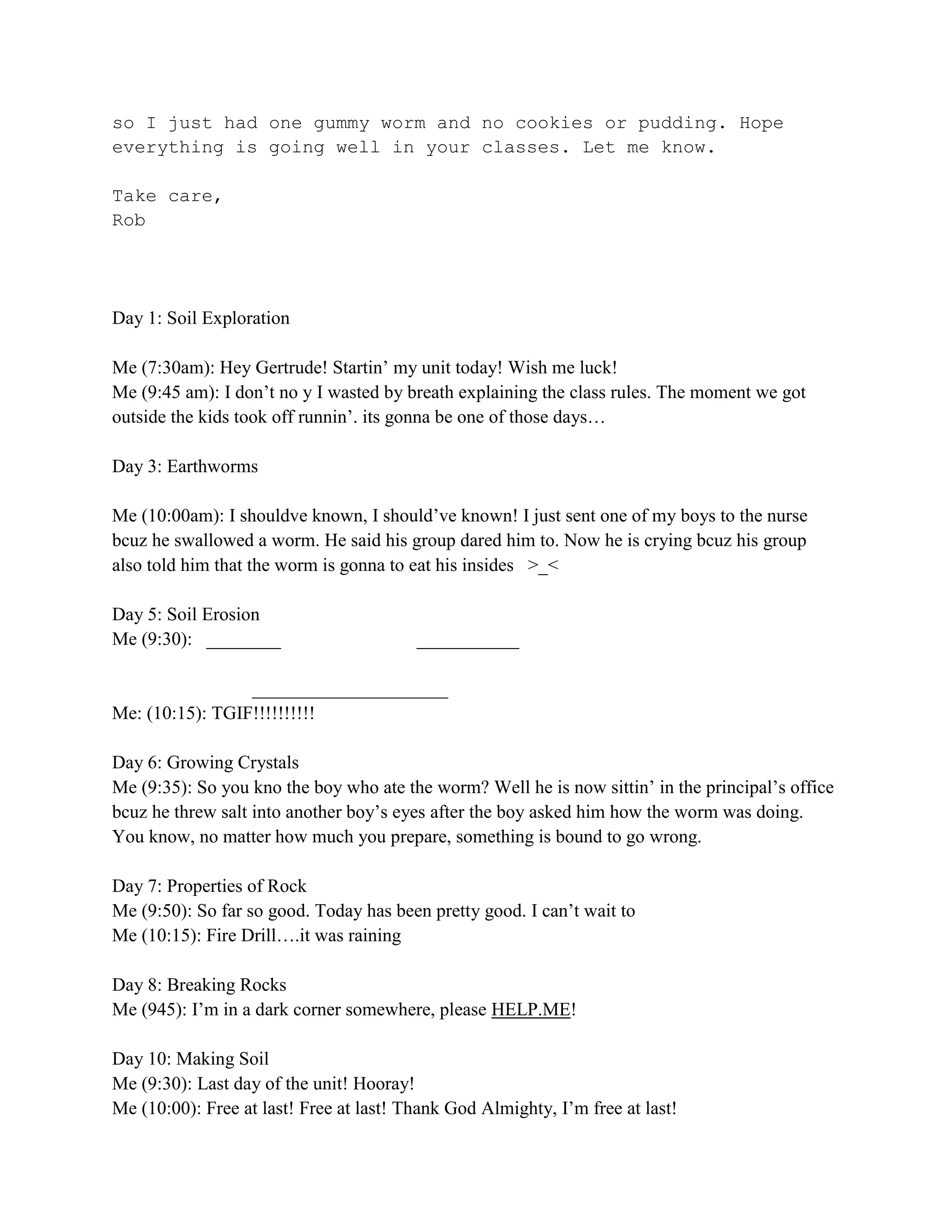so I just had one gummy worm and no cookies or pudding. Hope
everything is going well in your classes. Let me know.

Take care,
Rob




Day 1: Soil Exploration

Me (7:30am): Hey Gertrude! Startin’ my unit today! Wish me luck!
Me (9:45 am): I don’t no y I wasted by breath explaining the class rules. The moment we got
outside the kids took off runnin’. its gonna be one of those days…

Day 3: Earthworms

Me (10:00am): I shouldve known, I should’ve known! I just sent one of my boys to the nurse
bcuz he swallowed a worm. He said his group dared him to. Now he is crying bcuz his group
also told him that the worm is gonna to eat his insides >_<

Day 5: Soil Erosion
Me (9:30): ________                      ___________

                 _____________________
Me: (10:15): TGIF!!!!!!!!!!

Day 6: Growing Crystals
Me (9:35): So you kno the boy who ate the worm? Well he is now sittin’ in the principal’s office
bcuz he threw salt into another boy’s eyes after the boy asked him how the worm was doing.
You know, no matter how much you prepare, something is bound to go wrong.

Day 7: Properties of Rock
Me (9:50): So far so good. Today has been pretty good. I can’t wait to
Me (10:15): Fire Drill….it was raining

Day 8: Breaking Rocks
Me (945): I’m in a dark corner somewhere, please HELP.ME!

Day 10: Making Soil
Me (9:30): Last day of the unit! Hooray!
Me (10:00): Free at last! Free at last! Thank God Almighty, I’m free at last!
 