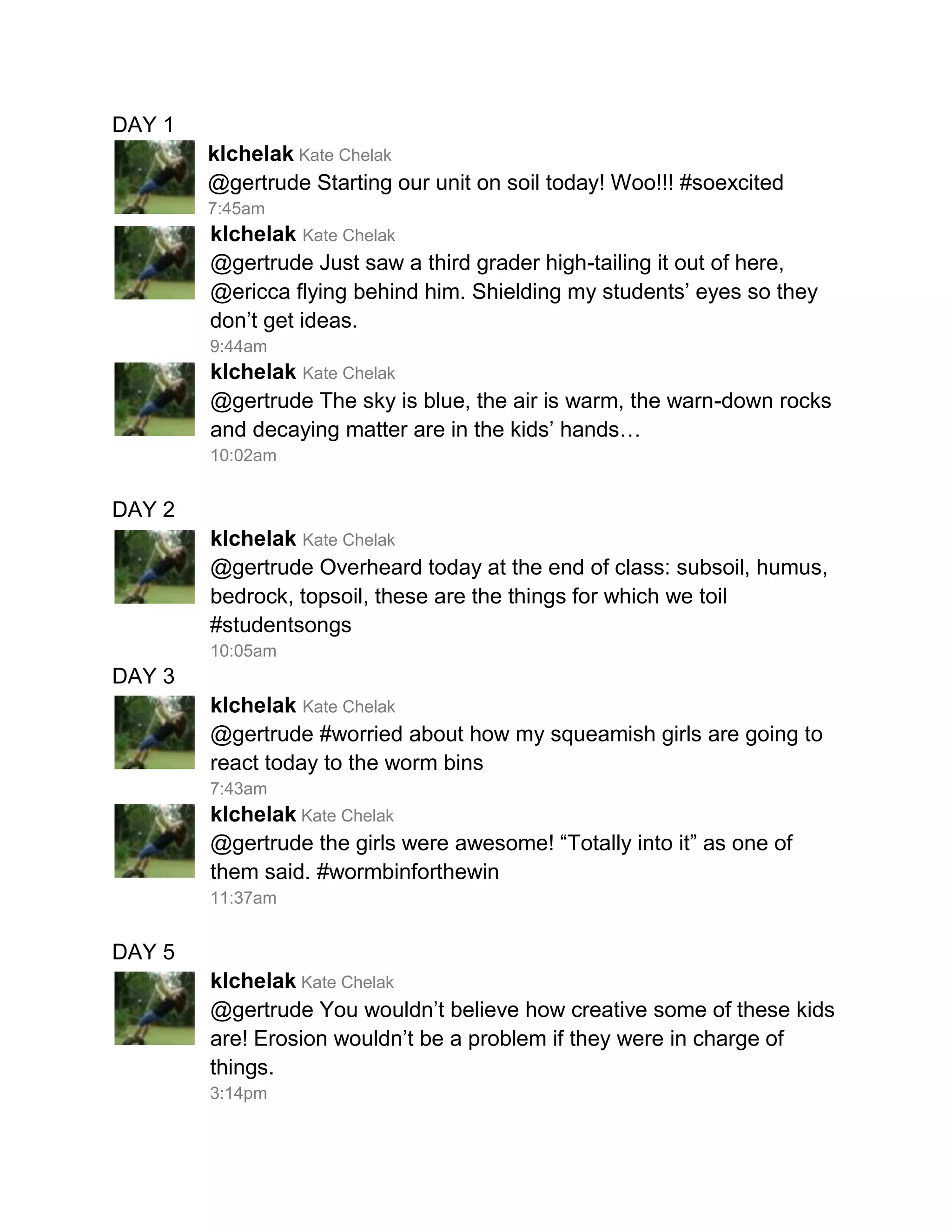 DAY 1
        klchelak Kate Chelak
        @gertrude Starting our unit on soil today! Woo!!! #soexcited
        7:45am
        klchelak Kate Chelak
        @gertrude Just saw a third grader high-tailing it out of here,
        @ericca flying behind him. Shielding my students’ eyes so they
        don’t get ideas.
        9:44am
        klchelak Kate Chelak
        @gertrude The sky is blue, the air is warm, the warn-down rocks
        and decaying matter are in the kids’ hands…
        10:02am


DAY 2
        klchelak Kate Chelak
        @gertrude Overheard today at the end of class: subsoil, humus,
        bedrock, topsoil, these are the things for which we toil
        #studentsongs
        10:05am
DAY 3
        klchelak Kate Chelak
        @gertrude #worried about how my squeamish girls are going to
        react today to the worm bins
        7:43am
        klchelak Kate Chelak
        @gertrude the girls were awesome! “Totally into it” as one of
        them said. #wormbinforthewin
        11:37am


DAY 5
        klchelak Kate Chelak
        @gertrude You wouldn’t believe how creative some of these kids
        are! Erosion wouldn’t be a problem if they were in charge of
        things.
        3:14pm
 